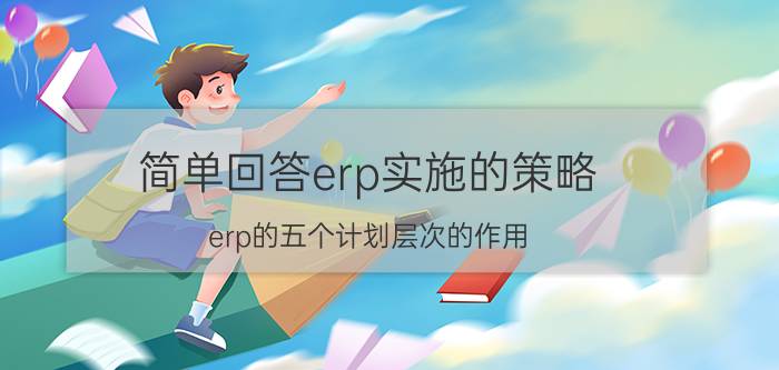 简单回答erp实施的策略 erp的五个计划层次的作用？